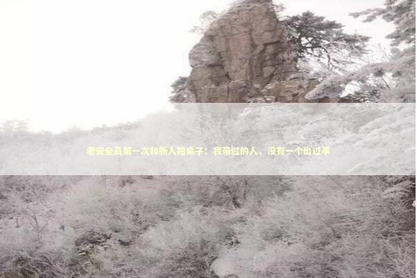 老安全员第一次和新人拍桌子：我带过的人，没有一个出过事 企业服务